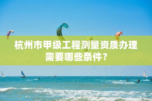 杭州市甲级工程测量资质办理需要哪些条件？