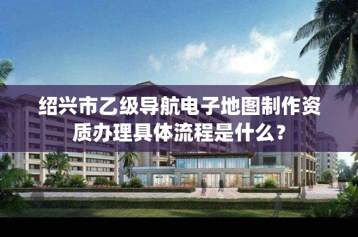 绍兴市乙级导航电子地图制作资质办理具体流程是什么？