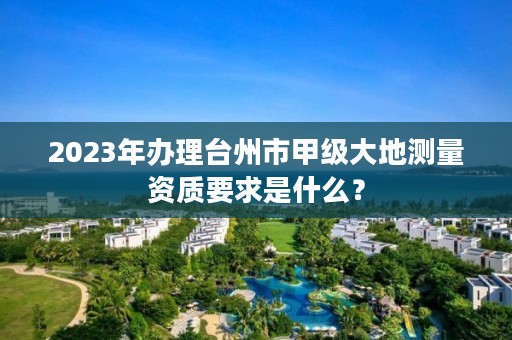 2023年办理台州市甲级大地测量资质要求是什么？