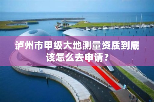泸州市甲级大地测量资质到底该怎么去申请?
