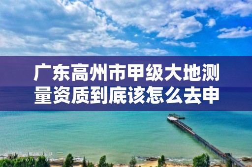 广东高州市甲级大地测量资质到底该怎么去申请?