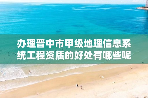 办理晋中市甲级地理信息系统工程资质的好处有哪些呢?