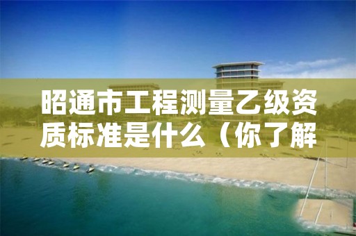昭通市工程测量乙级资质标准是什么(你了解过吗)