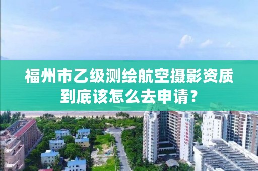 福州市乙级测绘航空摄影资质到底该怎么去申请?
