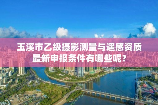 玉溪市乙级摄影测量与遥感资质最新申报条件有哪些呢?