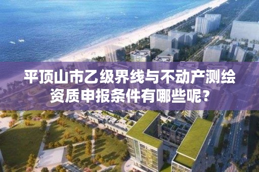 平顶山市乙级界线与不动产测绘资质申报条件有哪些呢？