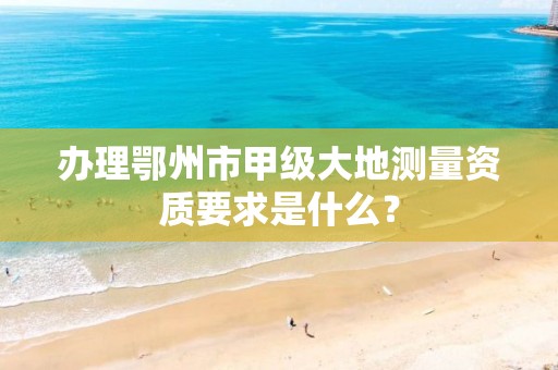 办理鄂州市甲级大地测量资质要求是什么?