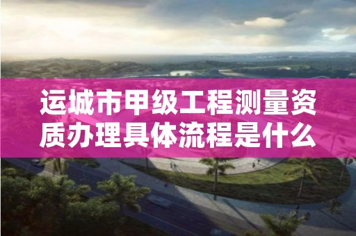 运城市甲级工程测量资质办理具体流程是什么?