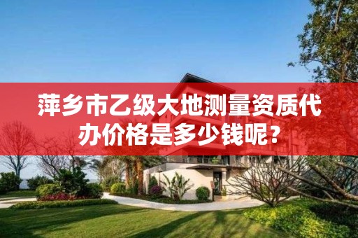 萍乡市乙级大地测量资质代办价格是多少钱呢?