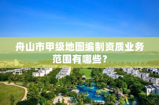 舟山市甲级地图编制资质业务范围有哪些？