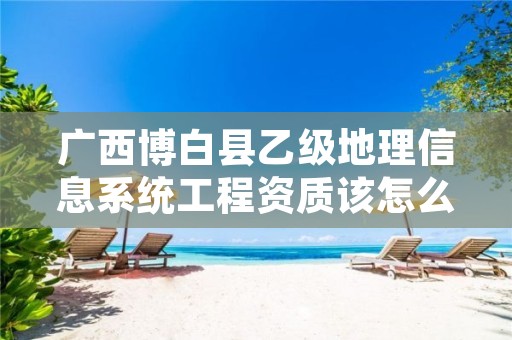 广西博白县乙级地理信息系统工程资质该怎么去申请?