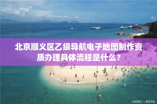 北京顺义区乙级导航电子地图制作资质办理具体流程是什么？