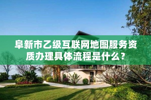 阜新市乙级互联网地图服务资质办理具体流程是什么？