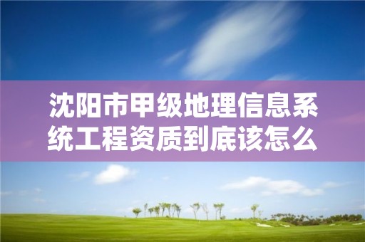 沈阳市甲级地理信息系统工程资质到底该怎么去申请？
