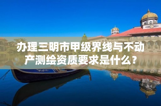 办理三明市甲级界线与不动产测绘资质要求是什么？