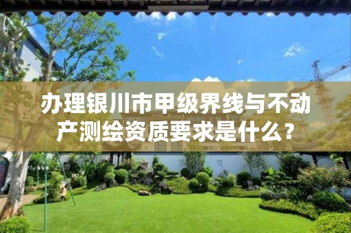 办理银川市甲级界线与不动产测绘资质要求是什么?