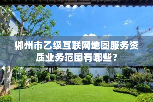 郴州市乙级互联网地图服务资质业务范围有哪些?