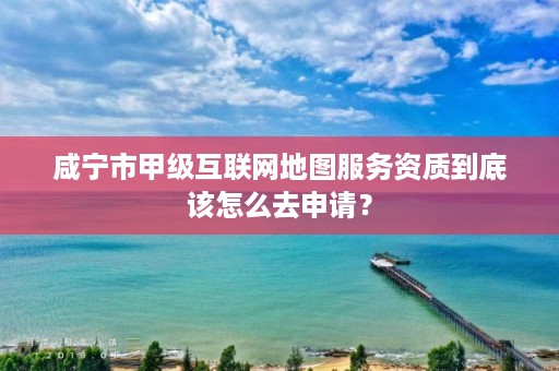 咸宁市甲级互联网地图服务资质到底该怎么去申请?
