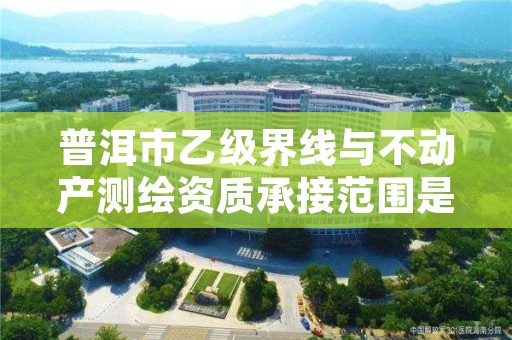 普洱市乙级界线与不动产测绘资质承接范围是有哪些呢?