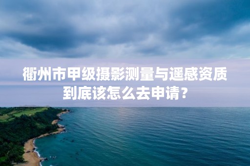 衢州市甲级摄影测量与遥感资质到底该怎么去申请？