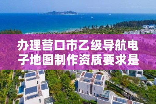 办理营口市乙级导航电子地图制作资质要求是什么呢？