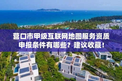 营口市甲级互联网地图服务资质申报条件有哪些？建议收藏！