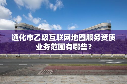 通化市乙级互联网地图服务资质业务范围有哪些?