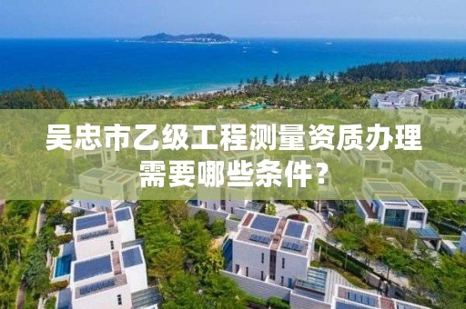 吴忠市乙级工程测量资质办理需要哪些条件?