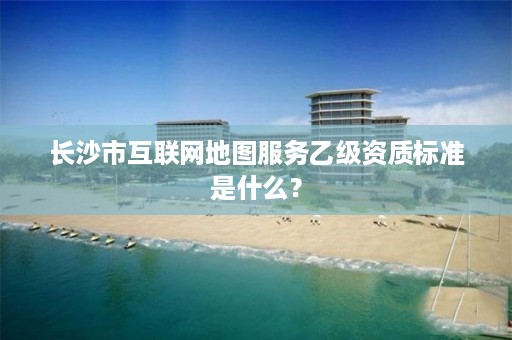 长沙市互联网地图服务乙级资质标准是什么?