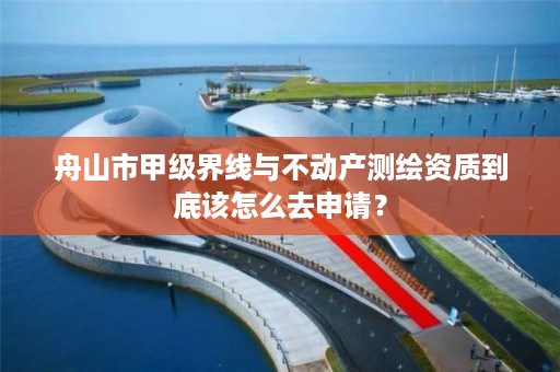舟山市甲级界线与不动产测绘资质到底该怎么去申请？