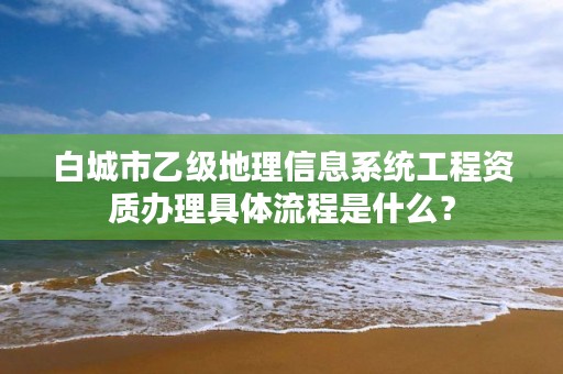 白城市乙级地理信息系统工程资质办理具体流程是什么?