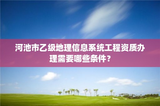 河池市乙级地理信息系统工程资质办理需要哪些条件?