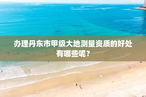 办理丹东市甲级大地测量资质的好处有哪些呢？