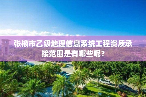 张掖市乙级地理信息系统工程资质承接范围是有哪些呢?