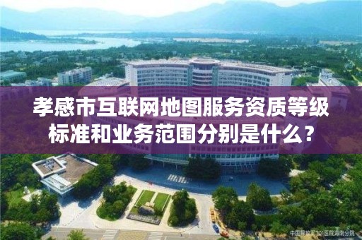 孝感市互联网地图服务资质等级标准和业务范围分别是什么?