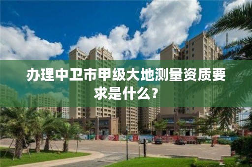 办理中卫市甲级大地测量资质要求是什么？