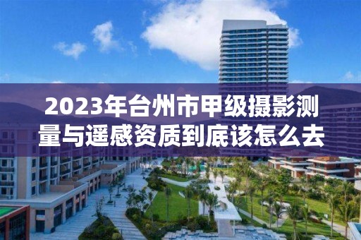 2023年台州市甲级摄影测量与遥感资质到底该怎么去申请？