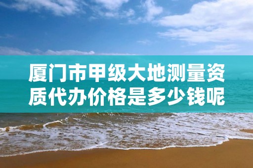 厦门市甲级大地测量资质代办价格是多少钱呢?