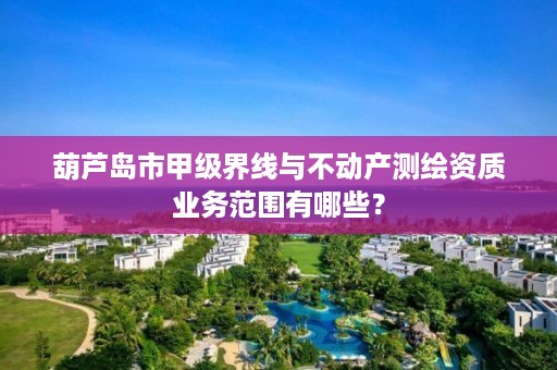葫芦岛市甲级界线与不动产测绘资质业务范围有哪些？