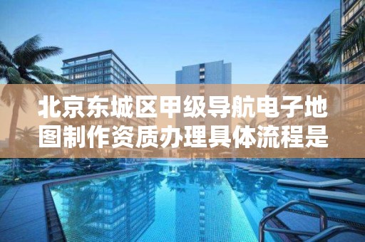 北京东城区甲级导航电子地图制作资质办理具体流程是什么？