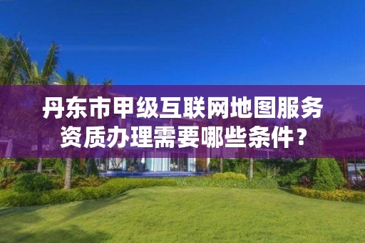 丹东市甲级互联网地图服务资质办理需要哪些条件？