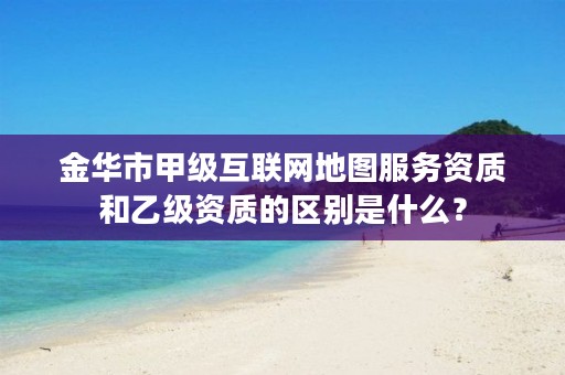 金华市甲级互联网地图服务资质和乙级资质的区别是什么？