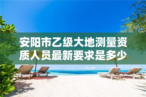 安阳市乙级大地测量资质人员最新要求是多少人个?