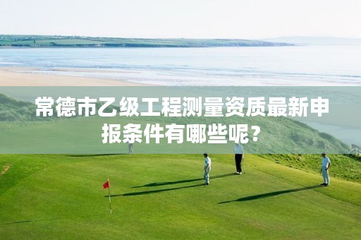 常德市乙级工程测量资质最新申报条件有哪些呢?
