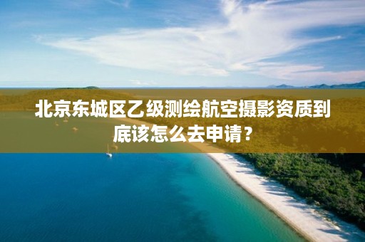 北京东城区乙级测绘航空摄影资质到底该怎么去申请？