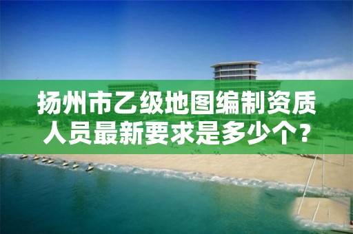 扬州市乙级地图编制资质人员最新要求是多少个?