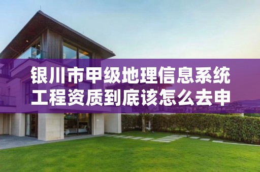 银川市甲级地理信息系统工程资质到底该怎么去申请?