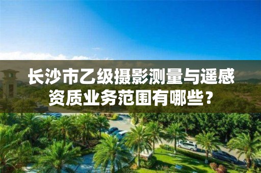 长沙市乙级摄影测量与遥感资质业务范围有哪些?