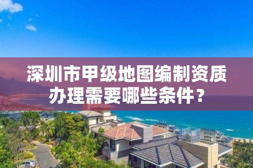 深圳市甲级地图编制资质办理需要哪些条件?