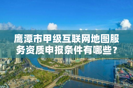 鹰潭市甲级互联网地图服务资质申报条件有哪些?建议收藏!